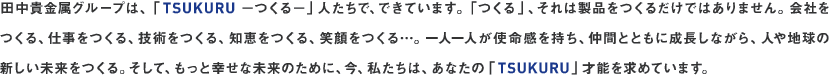 �c���M�����O���[�v�́A�uTSUKURU &minus;����&minus;�v�l�����ŁA�ł��Ă��܂��B�u����v�A����͐��i�����邾���ł͂���܂���B��Ђ�����A�d��������A�Z�p������A�m�b������A�Ί������&hellip;�B��l��l���g�����������A���ԂƂƂ��ɐ������Ȃ���A�l��n���̐V��������������B�����āA�����ƍK���Ȗ����̂��߂ɁA���A�������́A���Ȃ��́uTSUKURU�v�˔\�����߂Ă��܂��B