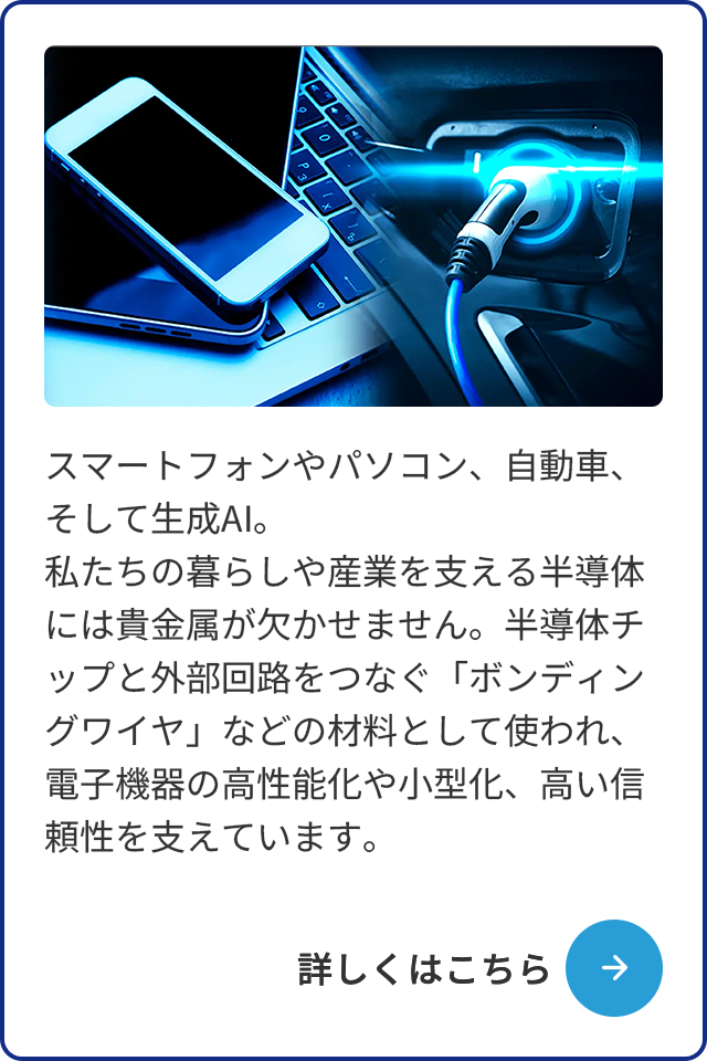スマートフォンやパソコン、自動車、そして生成AI。私たちの暮らしや産業を支える半導体には貴金属が欠かせません。半導体チップと外部回路をつなぐ「ボンディングワイヤ」などの材料として使われ、電子機器の高性能化や小型化、高い信頼性を支えています。
