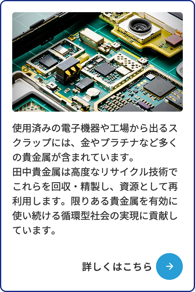 使用済みの電子機器や工場から出るスクラップには、金やプラチナなど多くの貴金属が含まれています。田中貴金属は高度なリサイクル技術でこれらを回収・精製し、資源として再利用します。限りある貴金属を有効に使い続ける循環型社会の実現に貢献しています。